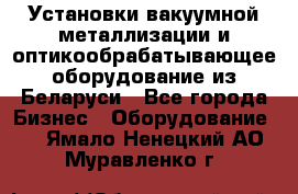 Установки вакуумной металлизации и оптикообрабатывающее оборудование из Беларуси - Все города Бизнес » Оборудование   . Ямало-Ненецкий АО,Муравленко г.